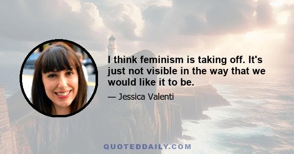 I think feminism is taking off. It's just not visible in the way that we would like it to be.