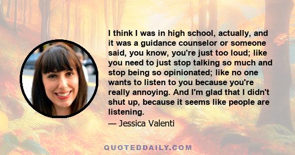 I think I was in high school, actually, and it was a guidance counselor or someone said, you know, you're just too loud; like you need to just stop talking so much and stop being so opinionated; like no one wants to