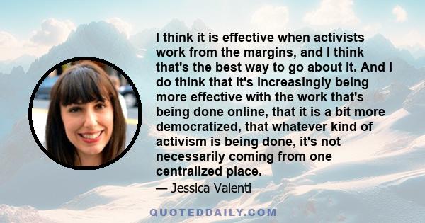 I think it is effective when activists work from the margins, and I think that's the best way to go about it. And I do think that it's increasingly being more effective with the work that's being done online, that it is 