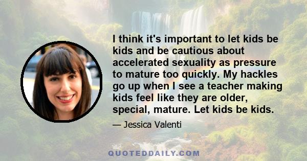 I think it's important to let kids be kids and be cautious about accelerated sexuality as pressure to mature too quickly. My hackles go up when I see a teacher making kids feel like they are older, special, mature. Let