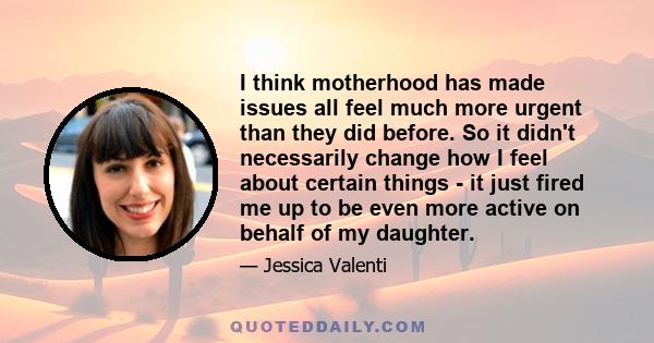 I think motherhood has made issues all feel much more urgent than they did before. So it didn't necessarily change how I feel about certain things - it just fired me up to be even more active on behalf of my daughter.