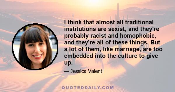 I think that almost all traditional institutions are sexist, and they're probably racist and homophobic, and they're all of these things. But a lot of them, like marriage, are too embedded into the culture to give up.