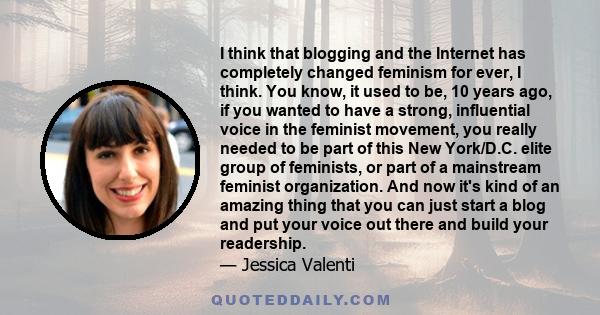 I think that blogging and the Internet has completely changed feminism for ever, I think. You know, it used to be, 10 years ago, if you wanted to have a strong, influential voice in the feminist movement, you really