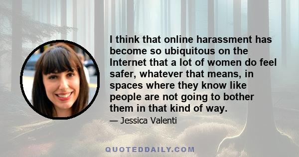 I think that online harassment has become so ubiquitous on the Internet that a lot of women do feel safer, whatever that means, in spaces where they know like people are not going to bother them in that kind of way.