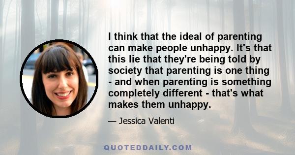 I think that the ideal of parenting can make people unhappy. It's that this lie that they're being told by society that parenting is one thing - and when parenting is something completely different - that's what makes