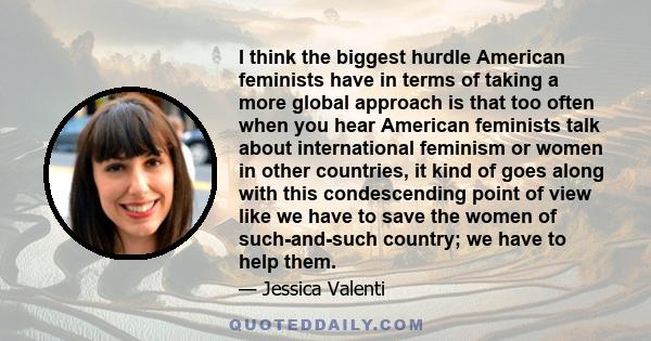 I think the biggest hurdle American feminists have in terms of taking a more global approach is that too often when you hear American feminists talk about international feminism or women in other countries, it kind of