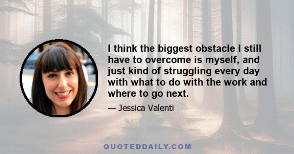 I think the biggest obstacle I still have to overcome is myself, and just kind of struggling every day with what to do with the work and where to go next.