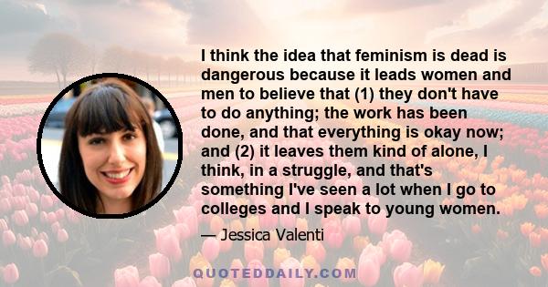 I think the idea that feminism is dead is dangerous because it leads women and men to believe that (1) they don't have to do anything; the work has been done, and that everything is okay now; and (2) it leaves them kind 