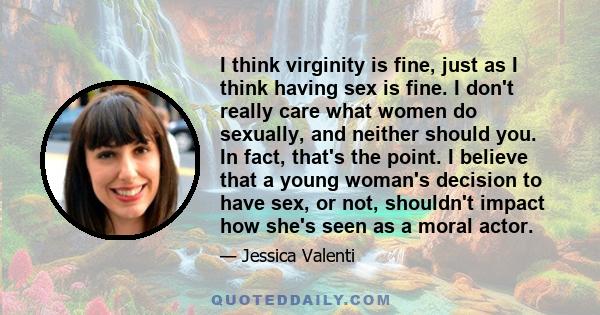 I think virginity is fine, just as I think having sex is fine. I don't really care what women do sexually, and neither should you. In fact, that's the point. I believe that a young woman's decision to have sex, or not,