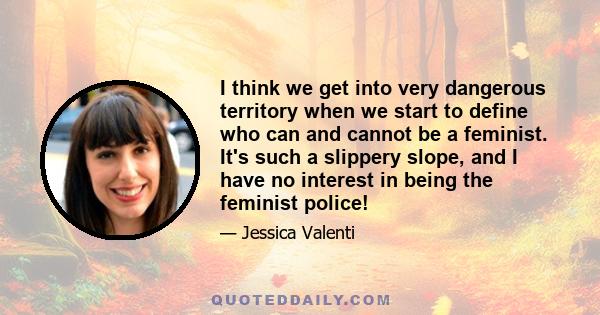 I think we get into very dangerous territory when we start to define who can and cannot be a feminist. It's such a slippery slope, and I have no interest in being the feminist police!