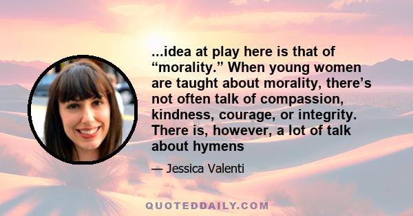 ...idea at play here is that of “morality.” When young women are taught about morality, there’s not often talk of compassion, kindness, courage, or integrity. There is, however, a lot of talk about hymens