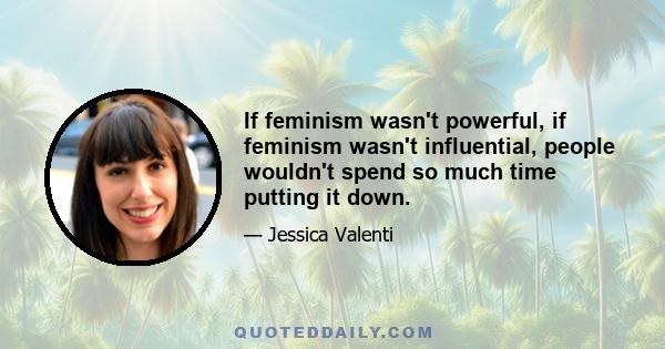 If feminism wasn't powerful, if feminism wasn't influential, people wouldn't spend so much time putting it down.