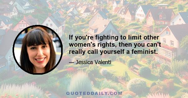 If you're fighting to limit other women's rights, then you can't really call yourself a feminist.