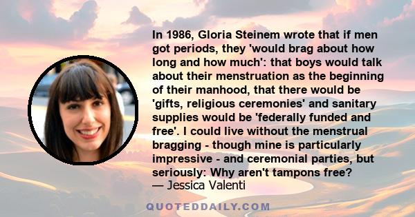 In 1986, Gloria Steinem wrote that if men got periods, they 'would brag about how long and how much': that boys would talk about their menstruation as the beginning of their manhood, that there would be 'gifts,