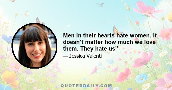 Men in their hearts hate women. It doesn’t matter how much we love them. They hate us”