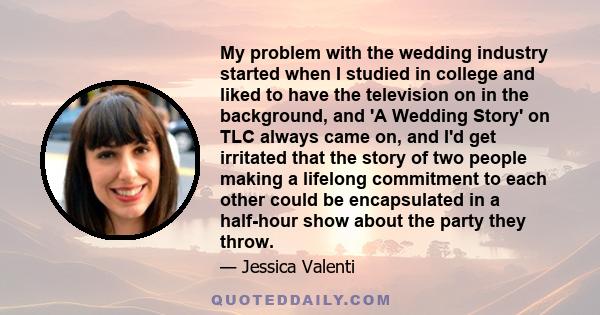 My problem with the wedding industry started when I studied in college and liked to have the television on in the background, and 'A Wedding Story' on TLC always came on, and I'd get irritated that the story of two