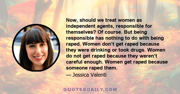 Now, should we treat women as independent agents, responsible for themselves? Of course. But being responsible has nothing to do with being raped. Women don’t get raped because they were drinking or took drugs. Women do 