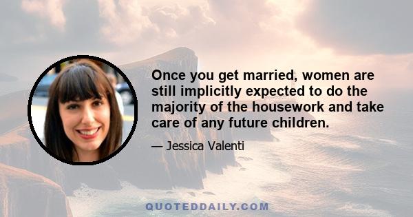 Once you get married, women are still implicitly expected to do the majority of the housework and take care of any future children.