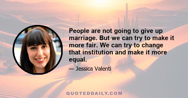 People are not going to give up marriage. But we can try to make it more fair. We can try to change that institution and make it more equal.