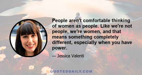 People aren't comfortable thinking of women as people. Like we're not people, we're women, and that means something completely different, especially when you have power.