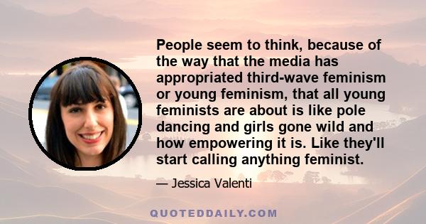 People seem to think, because of the way that the media has appropriated third-wave feminism or young feminism, that all young feminists are about is like pole dancing and girls gone wild and how empowering it is. Like