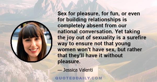 Sex for pleasure, for fun, or even for building relationships is completely absent from our national conversation. Yet taking the joy out of sexuality is a surefire way to ensure not that young women won't have sex, but 