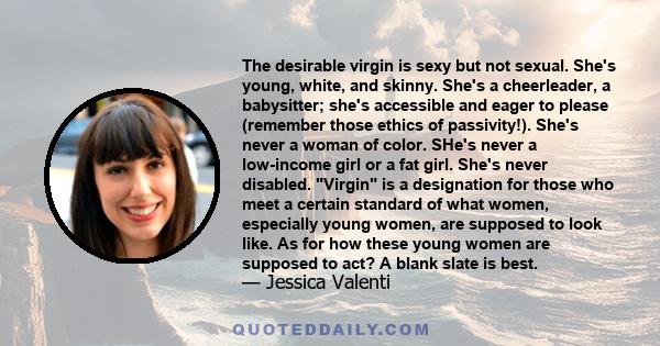 The desirable virgin is sexy but not sexual. She's young, white, and skinny. She's a cheerleader, a babysitter; she's accessible and eager to please (remember those ethics of passivity!). She's never a woman of color.