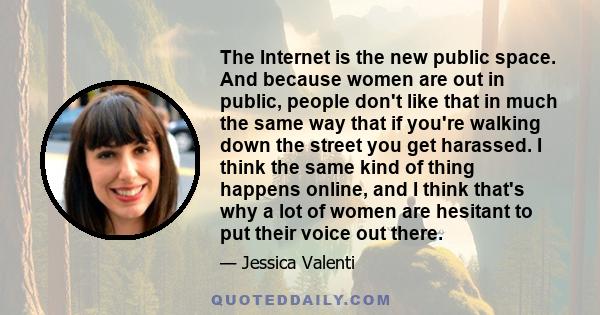 The Internet is the new public space. And because women are out in public, people don't like that in much the same way that if you're walking down the street you get harassed. I think the same kind of thing happens