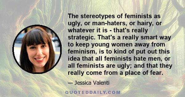 The stereotypes of feminists as ugly, or man-haters, or hairy, or whatever it is - that's really strategic. That's a really smart way to keep young women away from feminism, is to kind of put out this idea that all