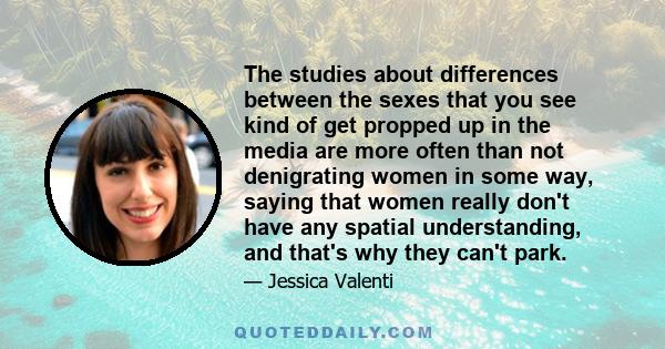 The studies about differences between the sexes that you see kind of get propped up in the media are more often than not denigrating women in some way, saying that women really don't have any spatial understanding, and