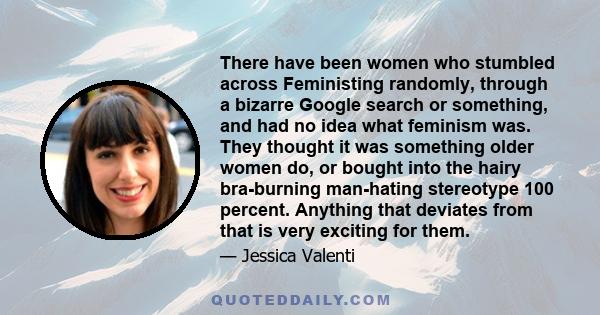 There have been women who stumbled across Feministing randomly, through a bizarre Google search or something, and had no idea what feminism was. They thought it was something older women do, or bought into the hairy