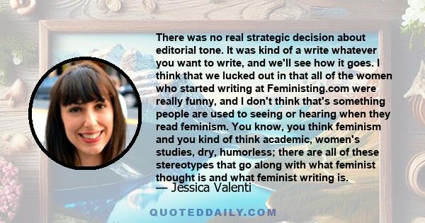 There was no real strategic decision about editorial tone. It was kind of a write whatever you want to write, and we'll see how it goes. I think that we lucked out in that all of the women who started writing at