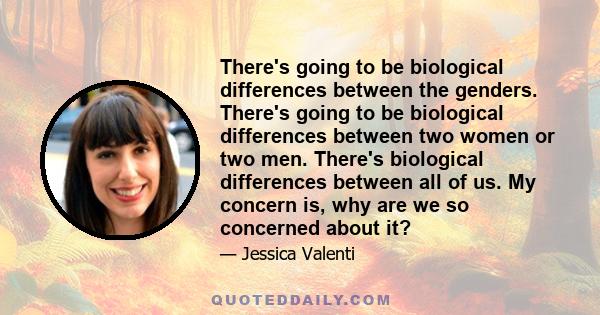 There's going to be biological differences between the genders. There's going to be biological differences between two women or two men. There's biological differences between all of us. My concern is, why are we so