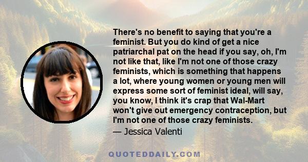 There's no benefit to saying that you're a feminist. But you do kind of get a nice patriarchal pat on the head if you say, oh, I'm not like that, like I'm not one of those crazy feminists, which is something that