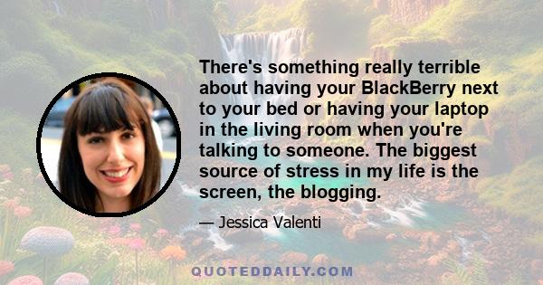 There's something really terrible about having your BlackBerry next to your bed or having your laptop in the living room when you're talking to someone. The biggest source of stress in my life is the screen, the