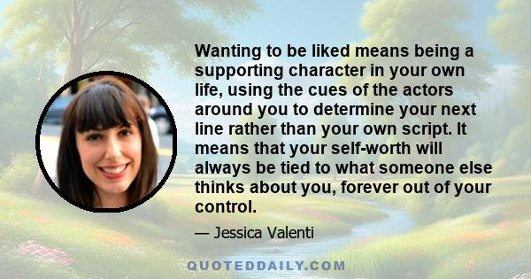 Wanting to be liked means being a supporting character in your own life, using the cues of the actors around you to determine your next line rather than your own script. It means that your self-worth will always be tied 