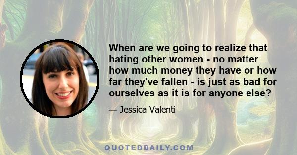 When are we going to realize that hating other women - no matter how much money they have or how far they've fallen - is just as bad for ourselves as it is for anyone else?