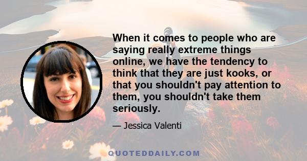 When it comes to people who are saying really extreme things online, we have the tendency to think that they are just kooks, or that you shouldn't pay attention to them, you shouldn't take them seriously.