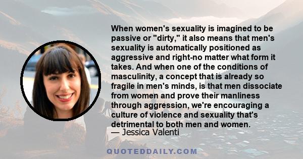 When women's sexuality is imagined to be passive or dirty, it also means that men's sexuality is automatically positioned as aggressive and right-no matter what form it takes. And when one of the conditions of