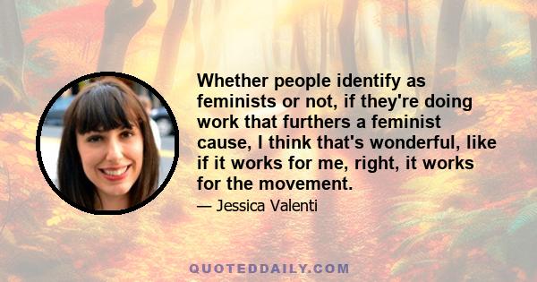 Whether people identify as feminists or not, if they're doing work that furthers a feminist cause, I think that's wonderful, like if it works for me, right, it works for the movement. But I do think that personally