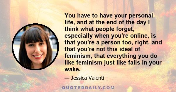 You have to have your personal life, and at the end of the day I think what people forget, especially when you're online, is that you're a person too, right, and that you're not this ideal of feminism, that everything