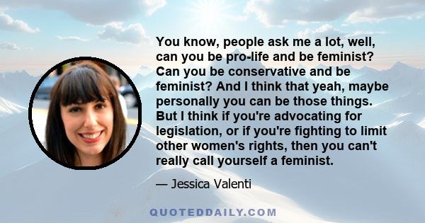 You know, people ask me a lot, well, can you be pro-life and be feminist? Can you be conservative and be feminist? And I think that yeah, maybe personally you can be those things. But I think if you're advocating for