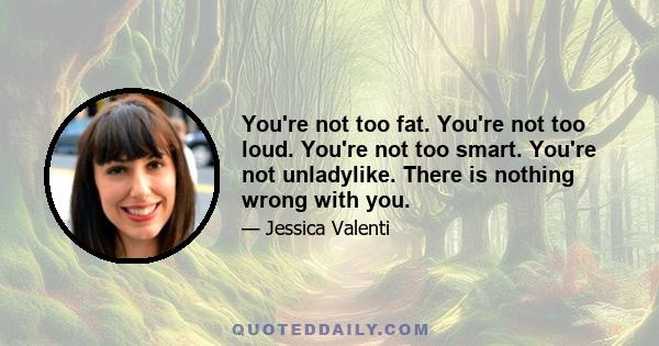 You're not too fat. You're not too loud. You're not too smart. You're not unladylike. There is nothing wrong with you.