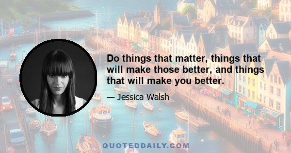 Do things that matter, things that will make those better, and things that will make you better.