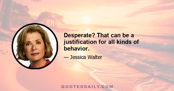 Desperate? That can be a justification for all kinds of behavior.