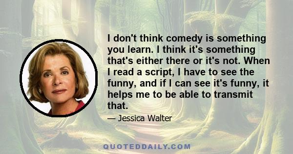 I don't think comedy is something you learn. I think it's something that's either there or it's not. When I read a script, I have to see the funny, and if I can see it's funny, it helps me to be able to transmit that.