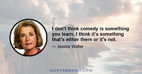 I don't think comedy is something you learn. I think it's something that's either there or it's not.