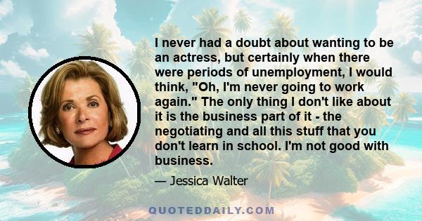 I never had a doubt about wanting to be an actress, but certainly when there were periods of unemployment, I would think, Oh, I'm never going to work again. The only thing I don't like about it is the business part of