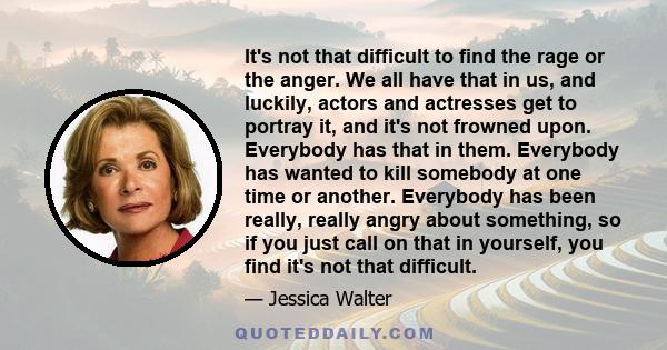 It's not that difficult to find the rage or the anger. We all have that in us, and luckily, actors and actresses get to portray it, and it's not frowned upon. Everybody has that in them. Everybody has wanted to kill