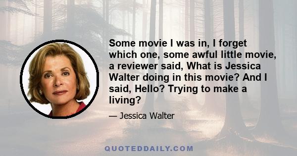 Some movie I was in, I forget which one, some awful little movie, a reviewer said, What is Jessica Walter doing in this movie? And I said, Hello? Trying to make a living?